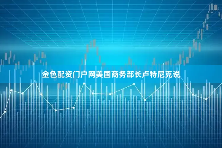 金色配资门户网美国商务部长卢特尼克说
