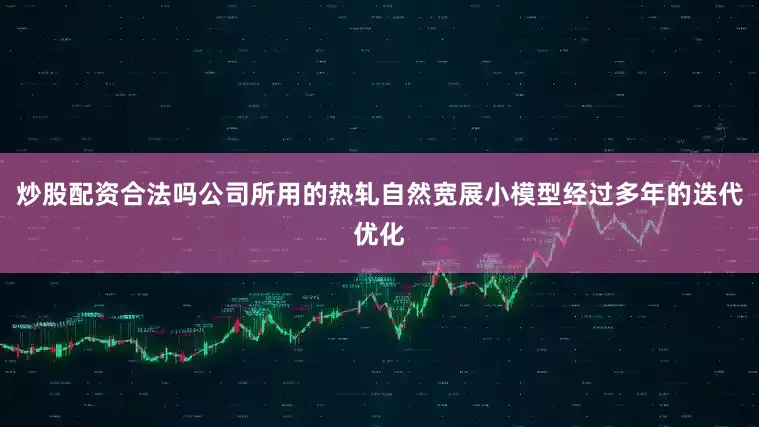 炒股配资合法吗公司所用的热轧自然宽展小模型经过多年的迭代优化