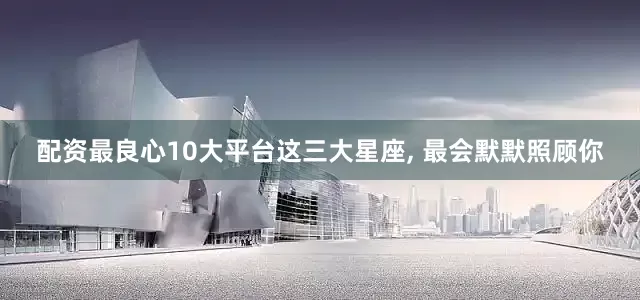 配资最良心10大平台这三大星座, 最会默默照顾你