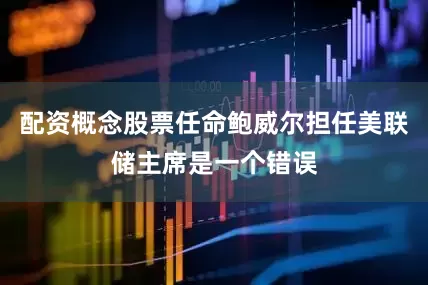 配资概念股票任命鲍威尔担任美联储主席是一个错误