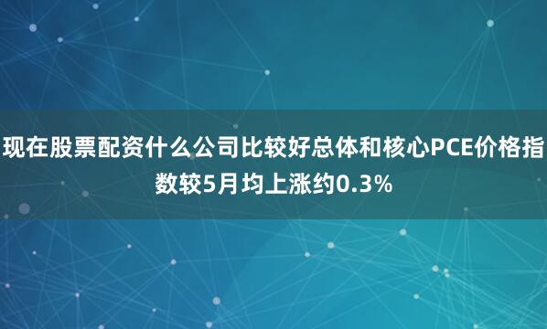 现在股票配资什么公司比较好总体和核心PCE价格指数较5月均上涨约0.3%