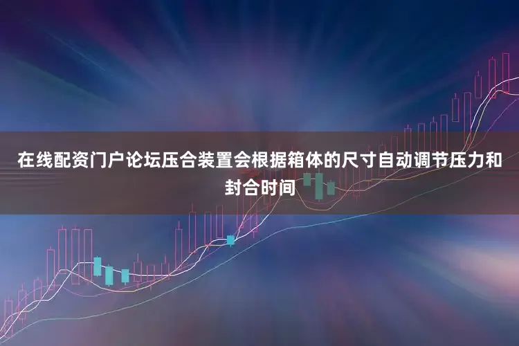 在线配资门户论坛压合装置会根据箱体的尺寸自动调节压力和封合时间
