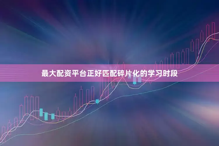 最大配资平台正好匹配碎片化的学习时段