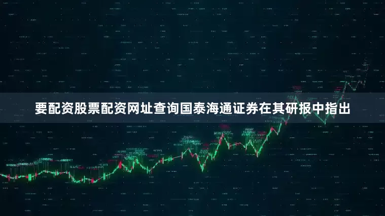 要配资股票配资网址查询　　国泰海通证券在其研报中指出