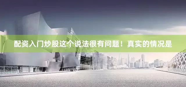 配资入门炒股这个说法很有问题！真实的情况是