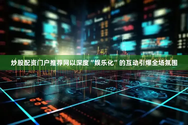 炒股配资门户推荐网以深度“娱乐化”的互动引爆全场氛围