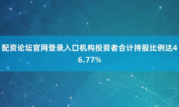 配资论坛官网登录入口机构投资者合计持股比例达46.77%